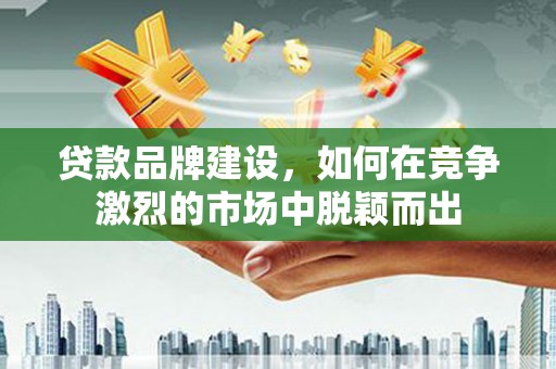 贵阳贷款品牌建设，如何在竞争激烈的市场中脱颖而出